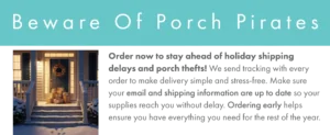 Banner showing a picture of a wintertime front porch full of shipping packages. The text reads Order now to stay ahead of holiday shipping delays and porch thefts! We send tracking with every order to make delivery simple and stress-free. Make sure your email and shipping information are up to date so your supplies reach you without delay. Ordering early helps ensure you have everything you need for the rest of the year.